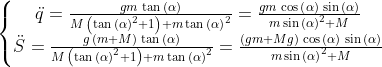 \left\{\begin{matrix} \ddot{q}=\frac{gm\,\tan{\left( \mathit{\ensuremath{\alpha}}\right) }}{M\,\left( {{\tan{\left( \mathit{\ensuremath{\alpha}}\right) }}^{2}}+1\right) +m\,{{\tan{\left( \mathit{\ensuremath{\alpha}}\right) }}^{2}}}=\frac{gm\,\cos{\left( \mathit{\ensuremath{\alpha}}\right) }\,\sin{\left( \mathit{\ensuremath{\alpha}}\right) }}{m\,{{\sin{\left( \mathit{\ensuremath{\alpha}}\right) }}^{2}}+M}\\ \ddot{S}=\frac{g\,\left( m+M\right) \,\tan{\left( \mathit{\ensuremath{\alpha}}\right) }}{M\,\left( {{\tan{\left( \mathit{\ensuremath{\alpha}}\right) }}^{2}}+1\right) +m\,{{\tan{\left( \mathit{\ensuremath{\alpha}}\right) }}^{2}}}=\frac{\left( gm+Mg\right) \,\cos{\left( \mathit{\ensuremath{\alpha}}\right) }\,\sin{\left( \mathit{\ensuremath{\alpha}}\right) }}{m\,{{\sin{\left( \mathit{\ensuremath{\alpha}}\right) }}^{2}}+M} \end{matrix}\right.